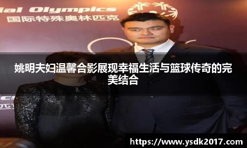 姚明夫妇温馨合影展现幸福生活与篮球传奇的完美结合