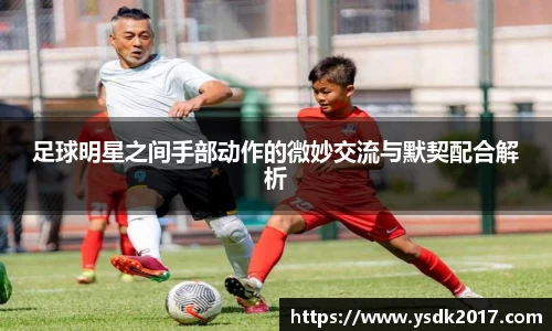 足球明星之间手部动作的微妙交流与默契配合解析
