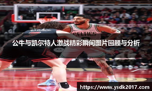 公牛与凯尔特人激战精彩瞬间图片回顾与分析
